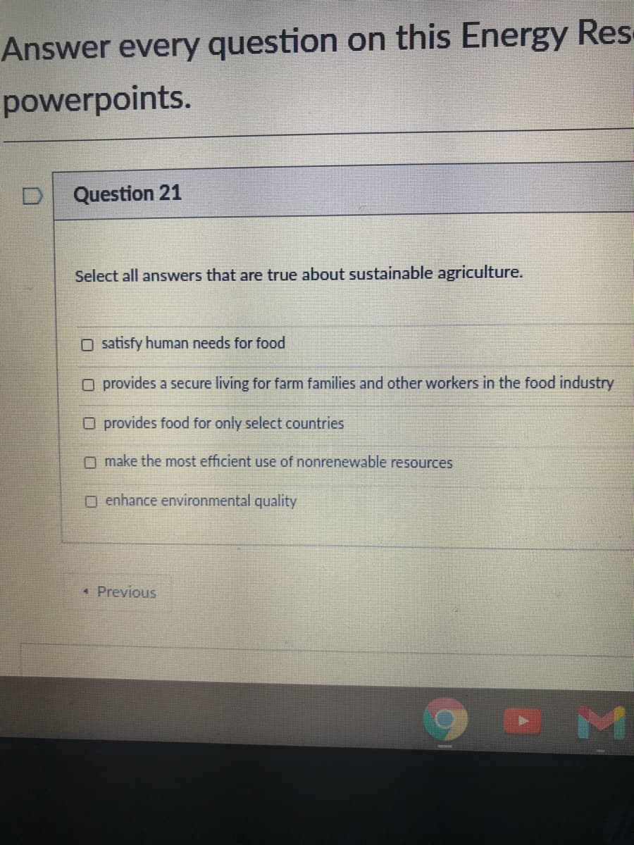 Answer every question on this Energy Res
powerpoints.
Question 21
Select all answers that are true about sustainable agriculture.
O satisfy human needs for food
O provides a secure living for farm families and other workers in the food industry
O provides food for only select countries
O make the most efficient use of nonrenewable resources
O enhance environmental quality
* Previous
