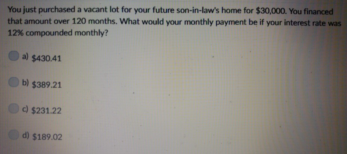 You just purchased a vacant lot for your future son-in-law's home for $30,000. You financed
that amount over 120 months. What would your monthly payment be if your interest rate was
12% compounded monthly?
a) $430.41
b) $389.21
c) $231.22
d) $189.02