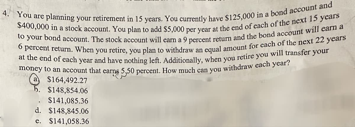 4. You are planning your retirement in 15 years. You currently have $125,000 in a bond account and
$400,000 in a stock account. You plan to add $5,000 per year at the end of each of the next 15 years
to your bond account. The stock account will earn a 9 percent return and the bond account will earn a
percent return. When you retire, you plan to withdraw an equal amount for each of the next 22 years
at the end of each year and have nothing left. Additionally, when you retire you will transfer your
money to an account that earns 5,50 percent. How much can you withdraw each year?
6
$164,492.27
b. $148,854.06
$141,085.36
d. $148,845.06
e. $141,058.36