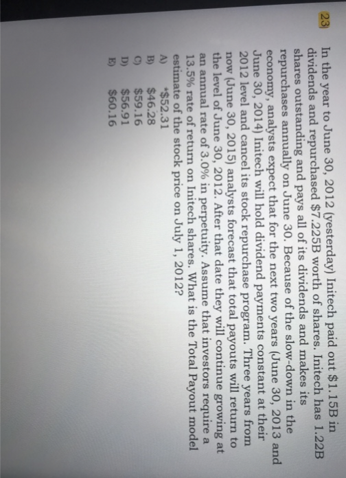 23
In the year to June 30, 2012 (yesterday) Initech paid out $1.15B in
dividends and repurchased $7.225B worth of shares. Initech has 1.22B
shares outstanding and pays all of its dividends and makes its
repurchases annually on June 30. Because of the slow-down in the
economy, analysts expect that for the next two years (June 30, 2013 and
June 30, 2014) Initech will hold dividend payments constant at their
2012 level and cancel its stock repurchase program. Three years from
now (June 30, 2015) analysts forecast that total payouts will return to
the level of June 30, 2012. After that date they will continue growing at
an annual rate of 3.0% in perpetuity. Assume that investors require a
13.5% rate of return on Initech shares. What is the Total Payout model
estimate of the stock price on July 1, 2012?
*$52.31
A)
B)
C)
D)
E)
$46.28
$59.16
$56.91
$60.16