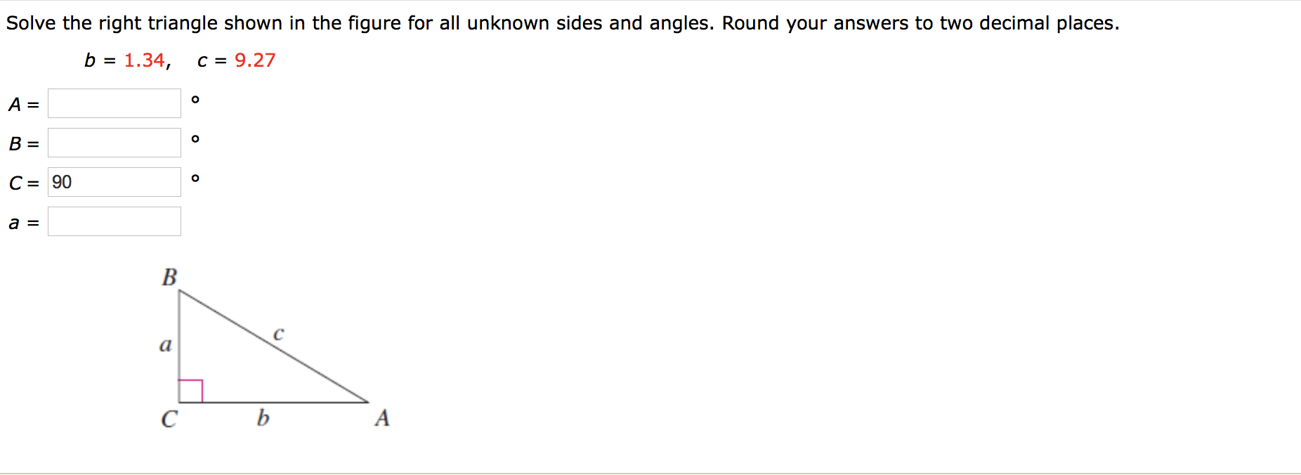Solve the right triangle shown in the figure for all unknown sides and angles. Round your answers to two decimal places.
b = 1.34,
C = 9.27
%D
B =
C = 90
B
