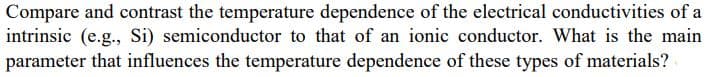 Compare and contrast the temperature dependence of the electrical conductivities of a
intrinsic (e.g., Si) semiconductor to that of an ionic conductor. What is the main
parameter that influences the temperature dependence of these types of materials?
