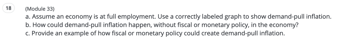 18
(Module 33)
a. Assume an economy is at full employment. Use a correctly labeled graph to show demand-pull inflation.
b. How could demand-pull inflation happen, without fiscal or monetary policy, in the economy?
c. Provide an example of how fiscal or monetary policy could create demand-pull inflation.
