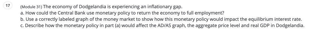 17
(Module 31) The economy of Dodgelandia is experiencing an inflationary gap.
a. How could the Central Bank use monetary policy to return the economy to full employment?
b. Use a correctly labeled graph of the money market to show how this monetary policy would impact the equilibrium interest rate.
c. Describe how the monetary policy in part (a) would affect the AD/AS graph, the aggregate price level and real GDP in Dodgelandia.
