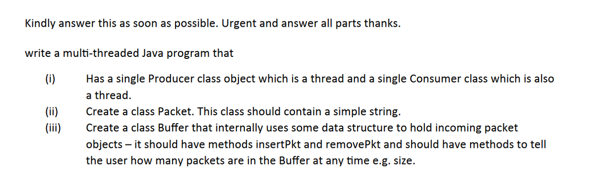 Kindly answer this as soon as possible. Urgent and answer all parts thanks.
write a multi-threaded Java program that
(i)
Has a single Producer class object which is a thread and a single Consumer class which is also
a thread.
(ii)
Create a class Packet. This class should contain a simple string.
(ii)
Create a class Buffer that internally uses some data structure to hold incoming packet
objects – it should have methods insertPkt and removePkt and should have methods to tell
the user how many packets are in the Buffer at any time e.g. size.
