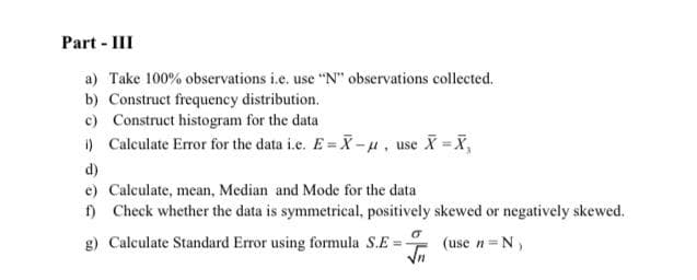 Part - III
a) Take 100% observations i.e. use "N" observations collected.
b) Construct frequency distribution.
c) Construct histogram for the data
) Calculate Error for the data i.e. E= X-u, use X X,
d)
e) Calculate, mean, Median and Mode for the data
) Check whether the data is symmetrical, positively skewed or negatively skewed.
g) Calculate Standard Error using formula S.E =-
(use n=N,
