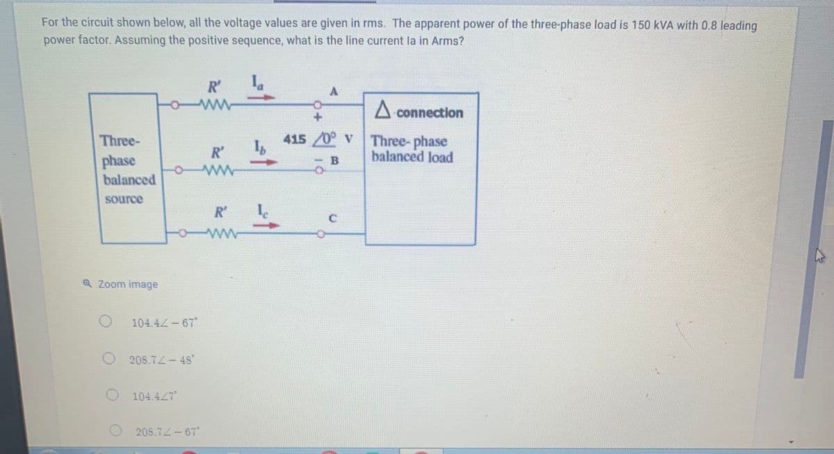 For the circuit shown below, all the voltage values are given in rms. The apparent power of the three-phase load is 150 kVA with 0.8 leading
power factor. Assuming the positive sequence, what is the line current la in Arms?
R'
A connection
415/0° v
Three-
phase
Three- phase
balanced load
R'
- B
balanced
source
R'
ww
Q Zoom image
104.4Z-67
208.72-48"
104.427
208.72-67
