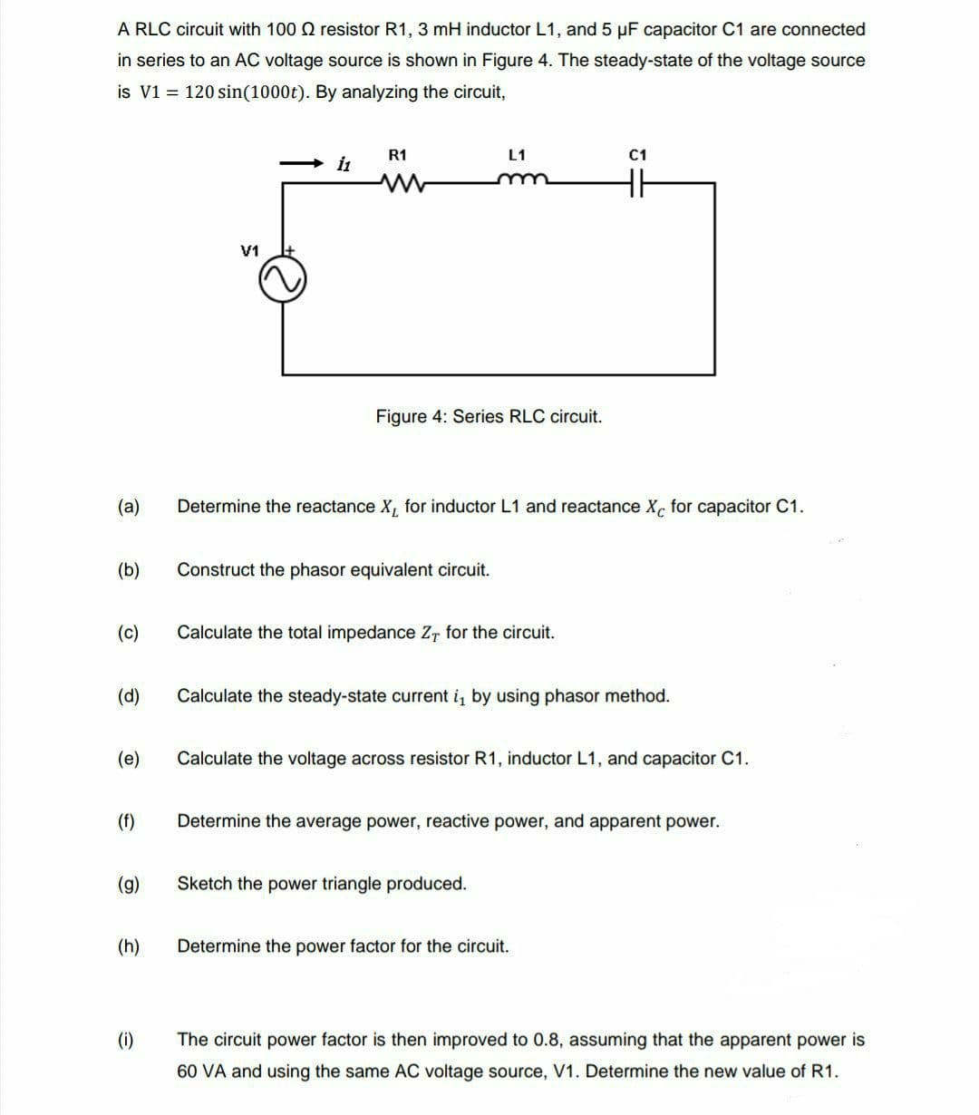 A RLC circuit with 100 Q resistor R1, 3 mH inductor L1, and 5 µF capacitor C1 are connected
in series to an AC voltage source is shown in Figure 4. The steady-state of the voltage source
is V1 = 120 sin(1000t). By analyzing the circuit,
R1
L1
C1
i1
V1
Figure 4: Series RLC circuit.
(a)
Determine the reactance X, for inductor L1 and reactance X, for capacitor C1.
(b)
Construct the phasor equivalent circuit.
(c)
Calculate the total impedance Z, for the circuit.
(d)
Calculate the steady-state current i, by using phasor method.
(e)
Calculate the voltage across resistor R1, inductor L1, and capacitor C1.
(f)
Determine the average power, reactive power, and apparent power.
(g)
Sketch the power triangle produced.
(h)
Determine the power factor for the circuit.
(i)
The circuit power factor is then improved to 0.8, assuming that the apparent power is
60 VA and using the same AC voltage source, V1. Determine the new value of R1.
