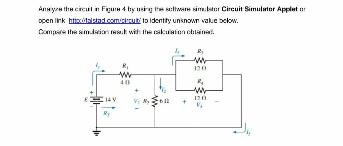 Analyze the circuit in Figure 4 by using the software simulator Circuit Simulator Applet or
open link http://falstad.com/circuit/ to identify unknown value below.
Compare the simulation result with the calculation obtained.
R3
12 1
R4
E
14 V
V2 R2
12Q
V4
RT
