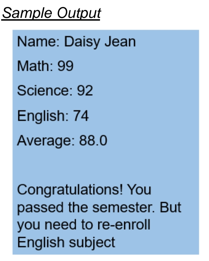 Sample Output
Name: Daisy Jean
Math: 99
Science: 92
English: 74
Average: 88.0
Congratulations! You
passed the semester. But
you need to re-enroll
English subject
