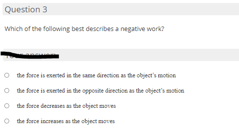 Question 3
Which of the following best describes a negative work?
the force is exerted in the same direction as the object's motion
O the force is exerted in the opposite direction as the object's motion
O the force decreases as the object moves
the force increases as the object moves
