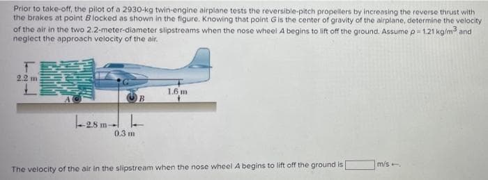 Prior to take-off, the pilot of a 2930-kg twin-engine airplane tests the reversible-pitch propellers by increasing the reverse thrust with
the brakes at point Blocked as shown in the figure. Knowing that point Gis the center of gravity of the airplane, determine the velocity
of the air in the two 2.2-meter-diameter slipstreams when the nose wheel A begins to lift off the ground. Assume p = 1.21 kg/m3 and
neglect the approach velocity of the air.
2.2 m
1.6 m
L28 m-
2.8
0.3 m
m/s.
The velocity of the air in the slipstream when the nose wheel A begins to lift off the ground is
