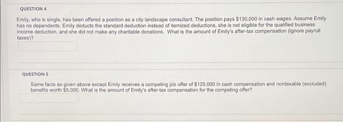 QUESTION 4
Emily, who is single, has been offered a position as a city landscape consultant. The position pays $130,000 in cash wages. Assume Emily
has no dependents. Emily deducts the standard deduction instead of itemized deductions, she is not eligible for the qualified business
income deduction, and she did not make any charitable donations. What is the amount of Emily's after-tax compensation (ignore payroll
taxes)?
QUESTION 5
Same facts as given above except Emily receives a competing job offer of $125,000 in cash compensation and nontaxable (excluded)
benefits worth $5,000. What is the amount of Emily's after-tax compensation for the competing offer?
