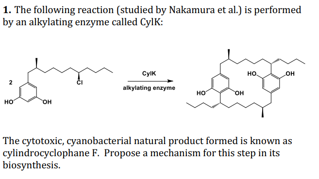 1. The following reaction (studied by Nakamura et al.) is performed
by an alkylating enzyme called CylK:
CylK
но
OH
2
alkylating enzyme
но
он
но
он
The cytotoxic, cyanobacterial natural product formed is known as
cylindrocyclophane F. Propose a mechanism for this step in its
biosynthesis.
