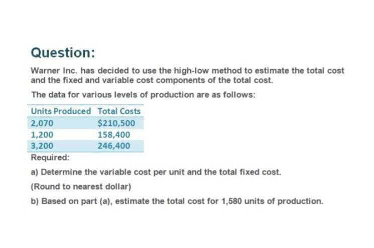 Question:
Warner Inc. has decided to use the high-low method to estimate the total cost
and the fixed and variable cost components of the total cost.
The data for various levels of production are as follows:
Units Produced Total Costs
2,070
1,200
$210,500
158,400
3,200
Required:
246,400
a) Determine the variable cost per unit and the total fixed cost.
(Round to nearest dollar)
b) Based on part (a), estimate the total cost for 1,580 units of production.