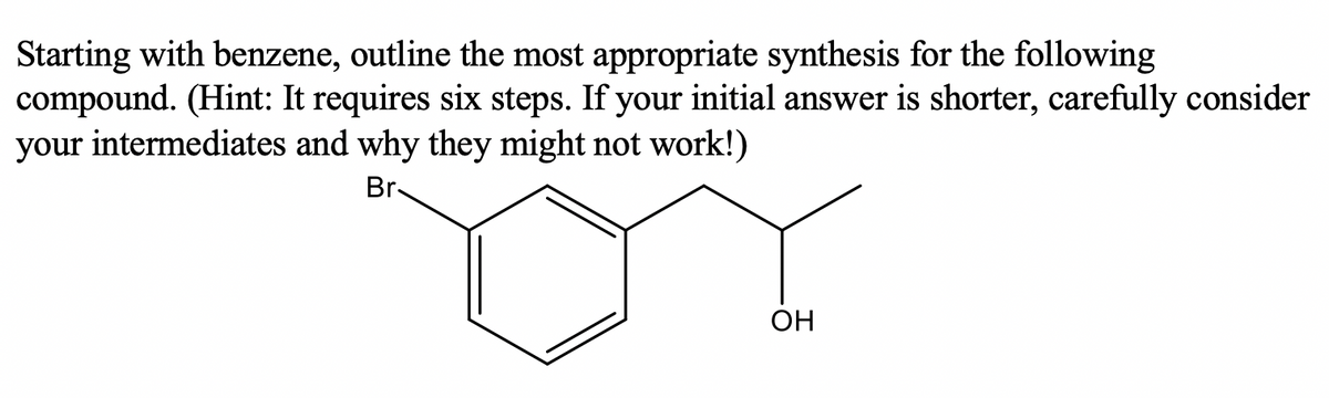 Starting with benzene, outline the most appropriate synthesis for the following
compound. (Hint: It requires six steps. If your initial answer is shorter, carefully consider
your intermediates and why they might not work!)
Br
ОН
