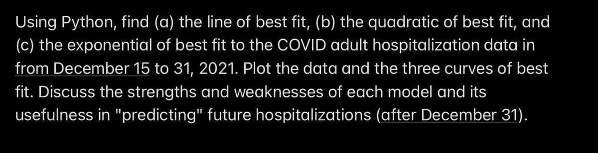 Using Python, find (a) the line of best fit, (b) the quadratic of best fit, and
(c) the exponential of best fit to the COVID adult hospitalization data in
from December 15 to 31, 2021. Plot the data and the three curves of best
fit. Discuss the strengths and weaknesses of each model and its
usefulness in "predicting" future hospitalizations (after December 31).
