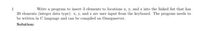 Write a program to insert 3 elements to locations x, y, and z into the linked list that has
20 elements (integer data type). x, y, and z are user input from the keyboard. The program needs to
be written in C language and can be compiled on Omegaserver.
Solution:
