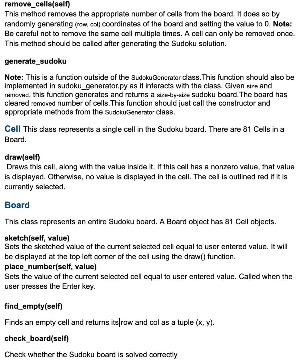 remove_cells(self)
This method removes the appropriate number of cells from the board. It does so by
randomly generating (row, col) coordinates of the board and setting the value to 0. Note:
Be careful not to remove the same cell multiple times. A cell can only be removed once.
This method should be called after generating the Sudoku solution.
generate_sudoku
Note: This is a function outside of the Sudoku Generator class. This function should also be
implemented in sudoku_generator.py as it interacts with the class. Given size and
removed, this function generates and returns a size-by-size sudoku board. The board has
cleared removed number of cells. This function should just call the constructor and
appropriate methods from the SudokuGenerator class.
Cell This class represents a single cell in the Sudoku board. There are 81 Cells in a
Board.
draw(self)
Draws this cell, along with the value inside it. If this cell has a nonzero value, that value
is displayed. Otherwise, no value is displayed in the cell. The cell is outlined red if it is
currently selected.
Board
This class represents an entire Sudoku board. A Board object has 81 Cell objects.
sketch(self, value)
Sets the sketched value of the current selected cell equal to user entered value. It will
be displayed at the top left corner of the cell using the draw() function.
place_number(self, value)
Sets the value of the current selected cell equal to user entered value. Called when the
user presses the Enter key.
find_empty(self)
Finds an empty cell and returns its row and col as a tuple (x, y).
check_board(self)
Check whether the Sudoku board is solved correctly