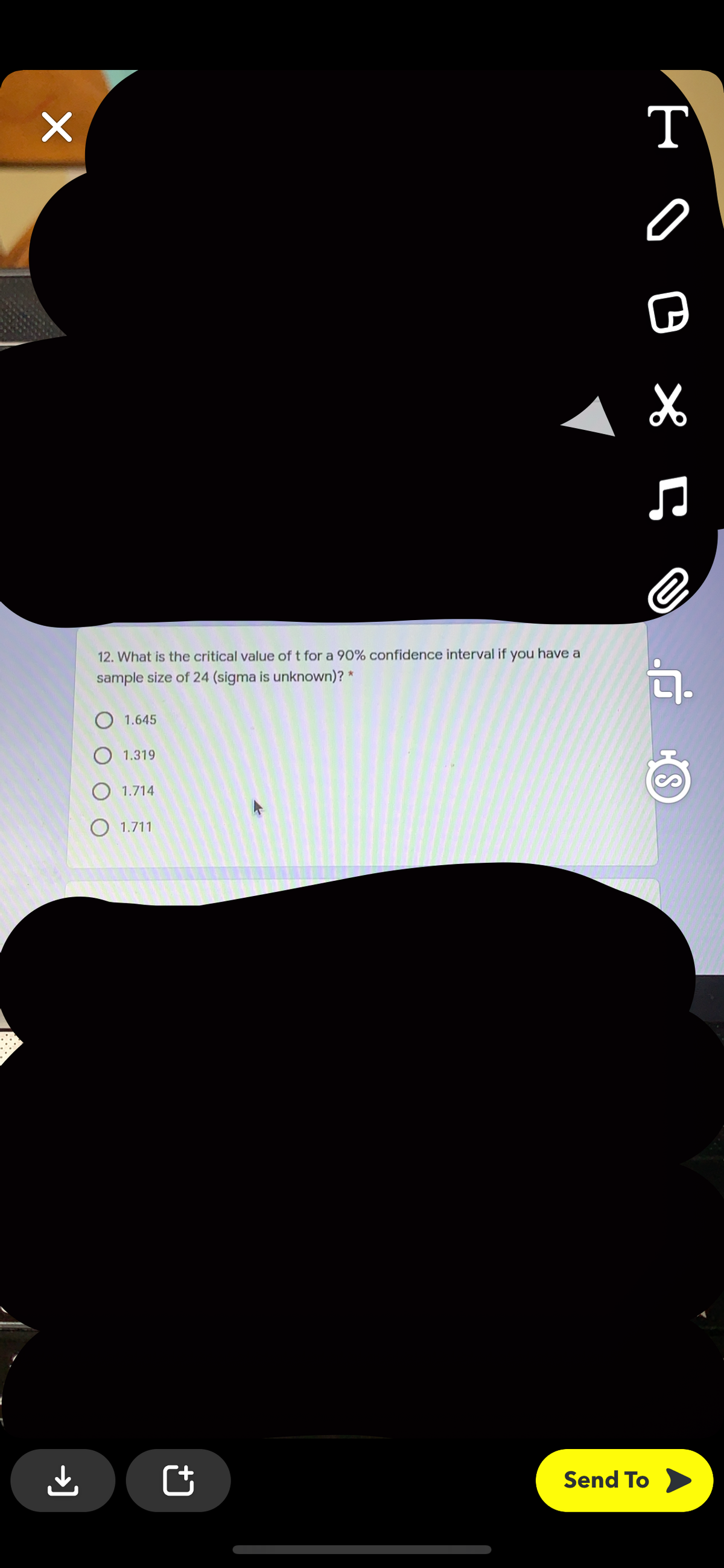 т
12. What is the critical value of t for a 90% confidence interval if you have a
sample size of 24 (sigma is unknown)? *
O 1.645
O 1.319
O 1.714
O 1.711
Send To
