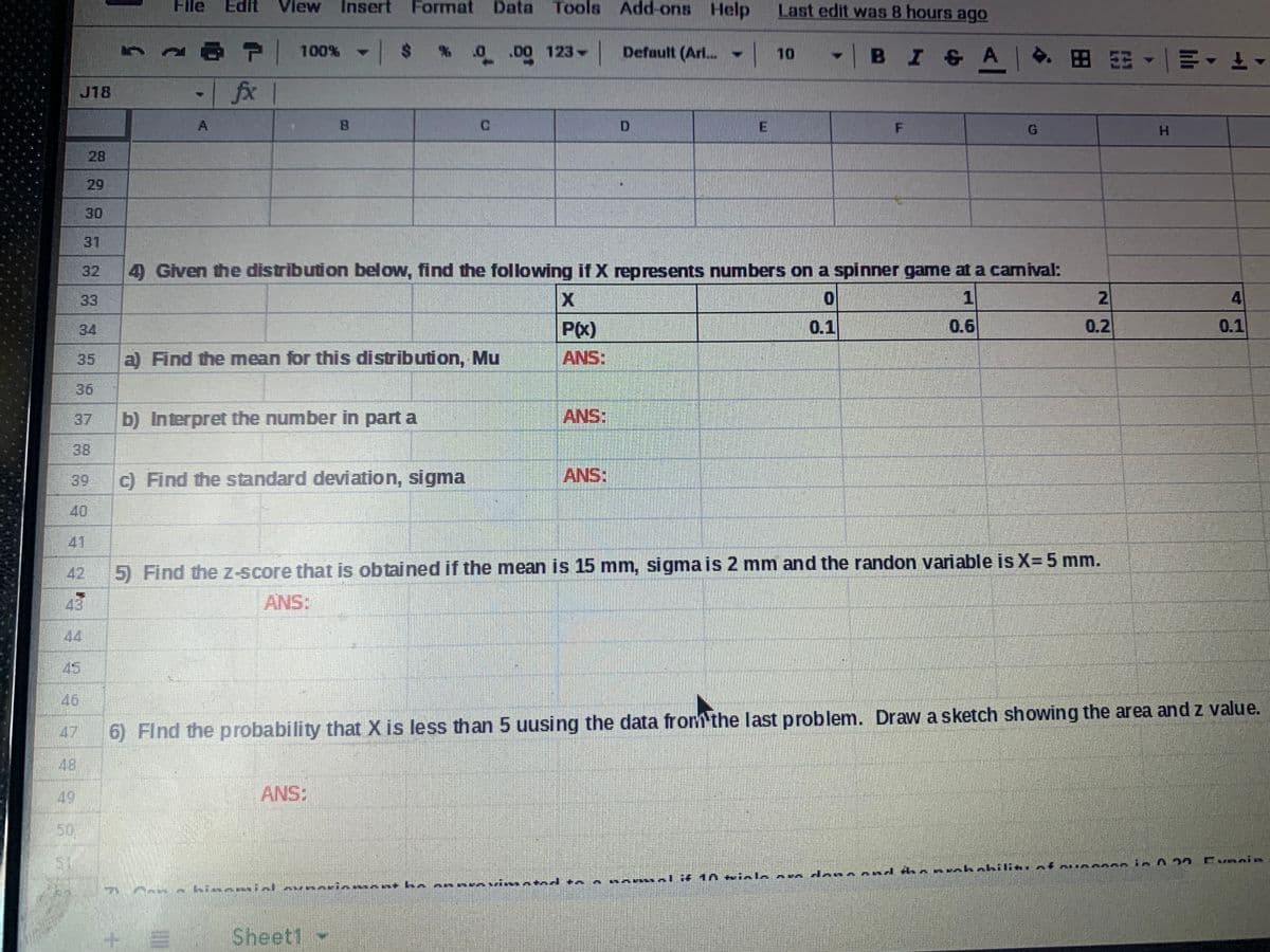 File
Edit
View
Insert Format
Data Tools Add-ons Help
Last edit was 8 hours ago
67100% - $
- BI&AI
DO 123 Default (Ar..
| 10
田阳,一叫▼ 上▼
fx
J18
B.
C.
E
H.
28
29
30
31
32
4) Given the distribution below, find the following if X represents numbers on a spinner game at a camival:
33
1
2.
4
34
P(X)
0.1
0.6
0.2
0.1
35
a) Find the mean for this distribution, Mu
ANS:
36
37
b) Interpret the number in part a
ANS:
38
39
c) Find the standard deviation, sigma
ANS:
40
41
42
5) Find the Z-score that is obtained if the mean is 15 mm, sigma is 2 mm and the randon variable is X=5 mm.
ANS:
44
45
46
47
6) Find the probability that X is less than 5 uusing the data from the last problem. Draw a sketch showing the area andz value.
48
49
ANS:
50
den
nd A
ALif 1A kinle a
Sheet1
