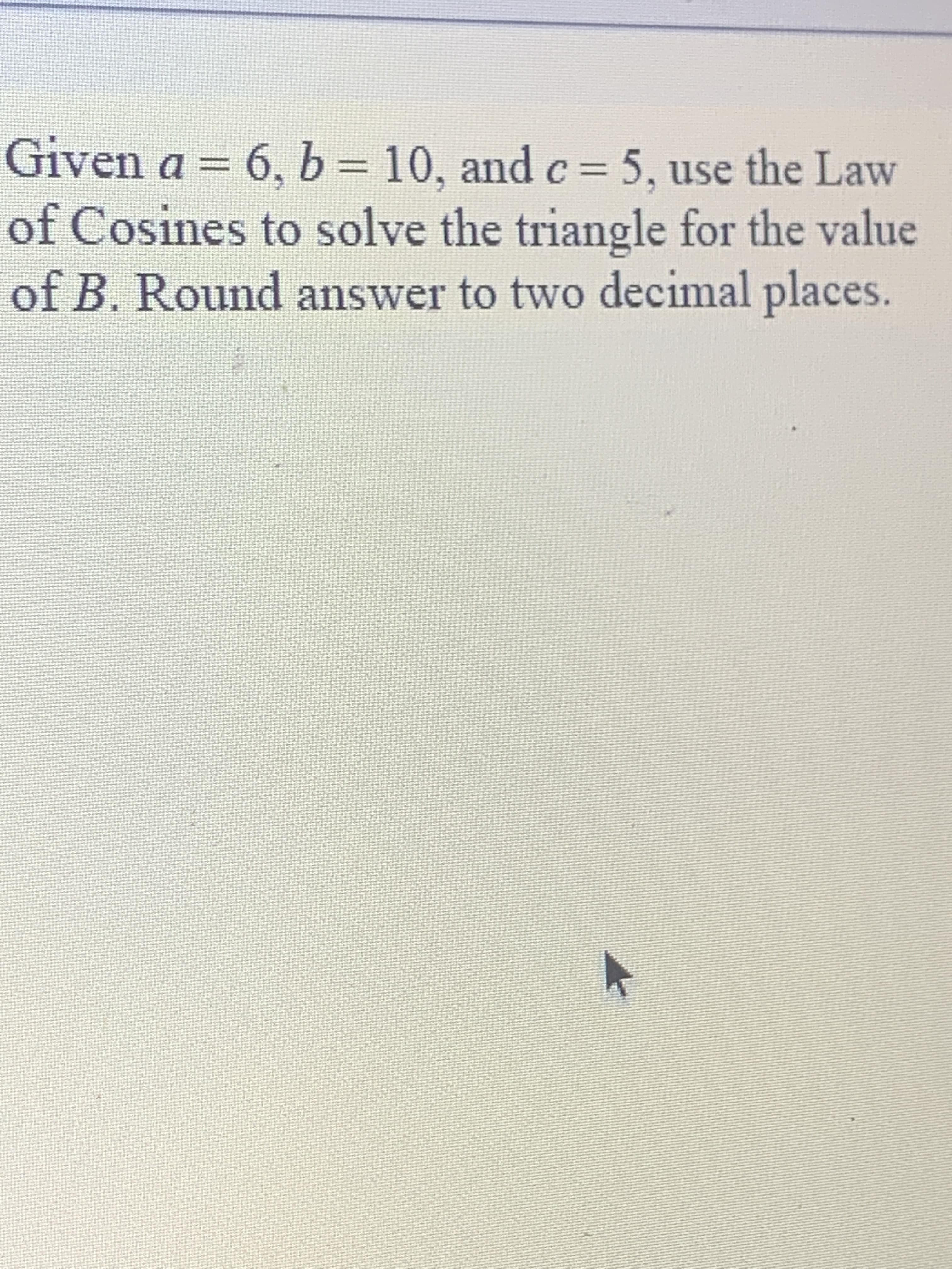 Given a = 6, b = 10, and c= 5 , use the Law
of Cosines to solve the triangle for the value
of B. Round answer to two decimal places.
