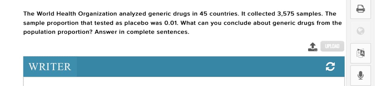 The World Health Organization analyzed generic drugs in 45 countries. It collected 3,575 samples. The
sample proportion that tested as placebo was 0.01. What can you conclude about generic drugs from the
population proportion? Answer in complete sentences.
UPLOAD
WRITER
