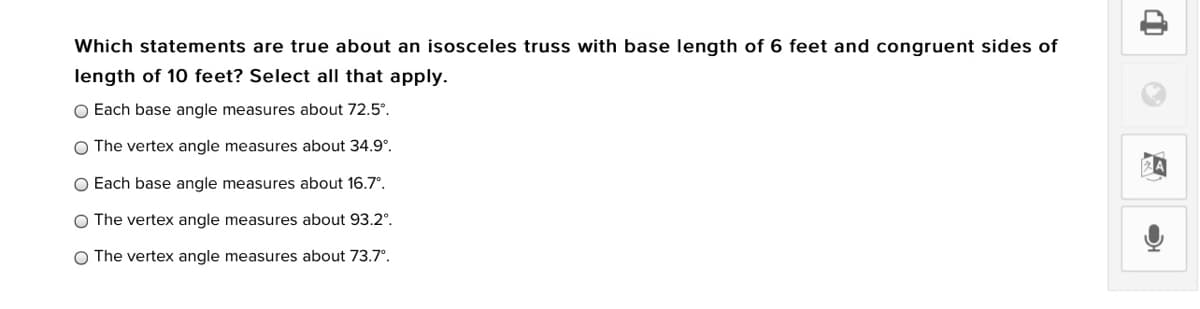 Which statements are true about an isosceles truss with base length of 6 feet and congruent sides of
length of 10 feet? Select all that apply.
O Each base angle measures about 72.5°.
O The vertex angle measures about 34.9°.
O Each base angle measures about 16.7°.
O The vertex angle measures about 93.2°.
O The vertex angle measures about 73.7°.
