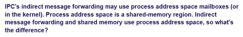 IPC's indirect message forwarding may use process address space mailboxes (or
in the kernel). Process address space is a shared-memory region. Indirect
message forwarding and shared memory use process address space, so what's
the difference?