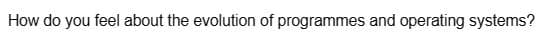 How do you feel about the evolution of programmes and operating systems?