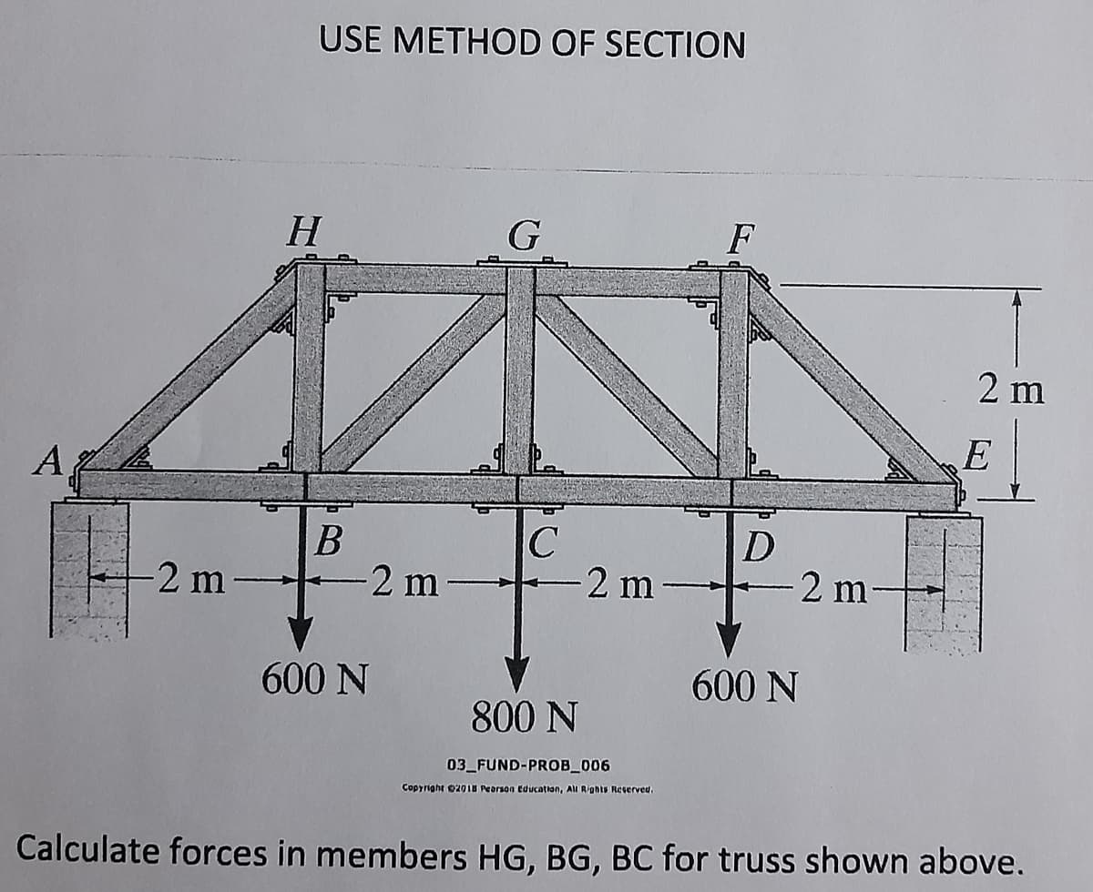 USE METHOD OF SECTION
H.
G
F
2 m
A
В
2 m
-2 m
2 m
2 m-
600 N
600 N
800 N
03 FUND-PROB_006
Copyright 02018 Pearson Education, All Rights Reserved,
Calculate forces in members HG, BG, BC for truss shown above.
