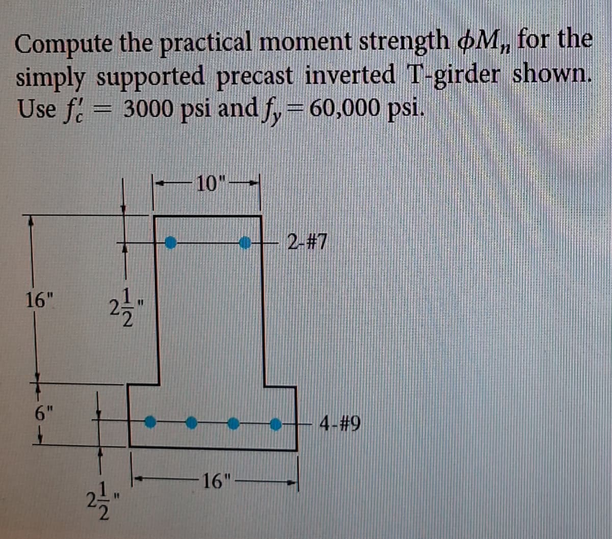 Compute the practical moment strength OM,, for the
simply supported precast inverted T-girder shown.
Use f = 3000 psi and fy = 60,000 psi.
16"
6"
21/1/2"
2-1/2"
10"-
---2-#7
16"-
-0--4-#9