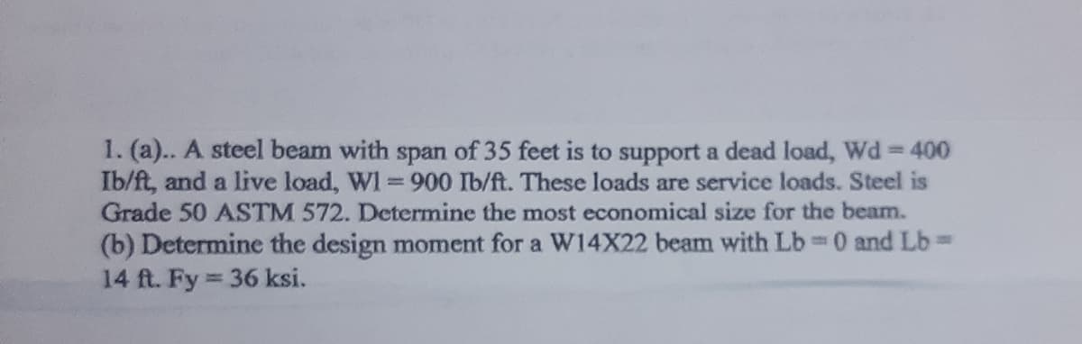 1. (a).. A steel beam with span of 35 feet is to support a dead load, Wd = 400
Ib/ft, and a live load, WI = 900 Ib/ft. These loads are service loads. Steel is
Grade 50 ASTM 572. Determine the most economical size for the beam.
(b) Determine the design moment for a W14X22 beam with Lb= 0 and Lb=
14 ft. Fy=
= 36 ksi.