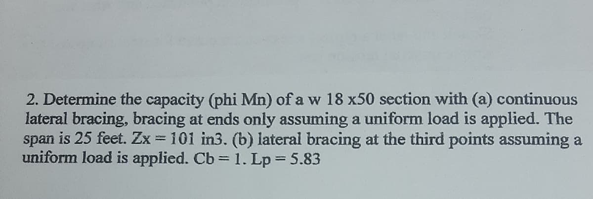 2. Determine the capacity (phi Mn) of a w 18 x50 section with (a) continuous
lateral bracing, bracing at ends only assuming a uniform load is applied. The
span is 25 feet. Zx = 101 in3. (b) lateral bracing at the third points assuming a
uniform load is applied. Cb = 1. Lp = 5.83