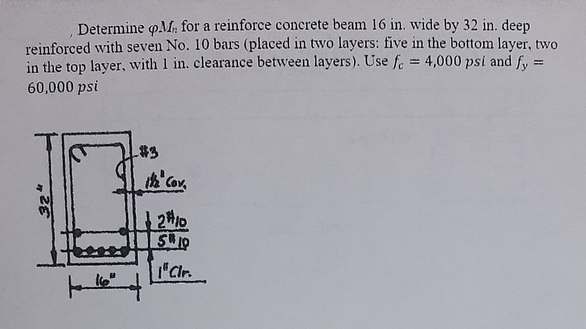 Determine M for a reinforce concrete beam 16 in. wide by 32 in. deep
reinforced with seven No. 10 bars (placed in two layers: five in the bottom layer, two
in the top layer, with 1 in. clearance between layers). Use f = 4,000 psi and fy=
60,000 psi
-
324
ith Cov.
2#10
510
1"Clr.