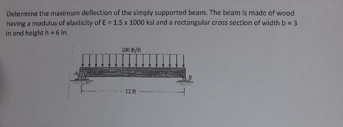 Determine the maximum deflection of the simply supported beam. The beam is made of wood
having a modulus of elasticity of E = 1.5 x 1000 ksi and a rectangular cross section of width b = 3
in and height h = 6 in.
100 lb/ft
12 ft
