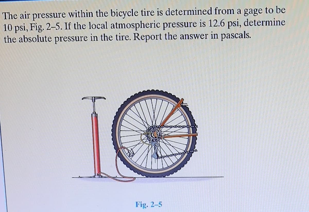 The air pressure within the bicycle tire is determined from a gage to be
10 psi, Fig. 2-5. If the local atmospheric pressure is 12.6 psi, determine
the absolute pressure in the tire. Report the answer in pascals.
Fig. 2-5
