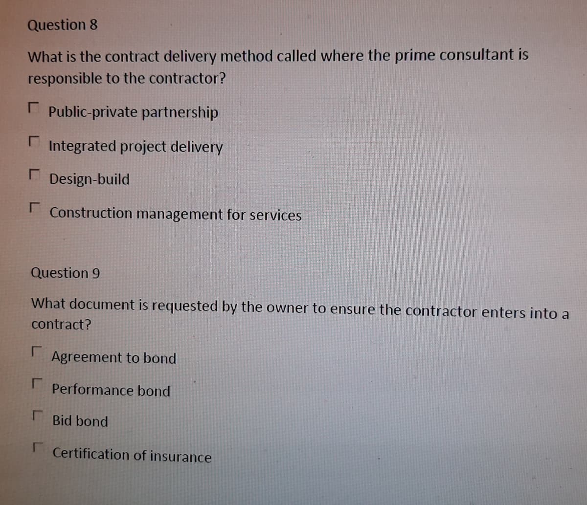 Question 8
What is the contract delivery method called where the prime consultant is
responsible to the contractor?
E Public-private partnership
E Integrated project delivery
Design-build
I Construction management for services
Question 9
What document is requested by the owner to ensure the contractor enters into a
contract?
Agreement to bond
Performance bond
Bid bond
I Certification of insurance
