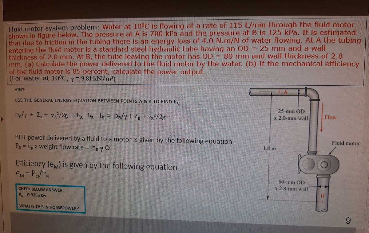 Fluid motor system problem: Water at 10°C is flowing at a rate of 115 L/min through the fluid motor
shown in figure below. The pressure at A is 700 kPa and the pressure at B is 125 kPa. It is estimated
that due to friction in the tubing there is an energy loss of 4.0 N.m/N of water flowing. At A the tubing
entering the fluid motor is a standard steel hydraulic tube having an OD = 25 mm and a wall
thickness of 2.0 mm. At B, the tube leaving the motor has OD = 80 mm and wall thickness of 2.8
mm. (a) Calculate the power delivered to the fluid motor by the water. (b) If the mechanical efficiency
of the fluid motor is 85 percent, calculate the power output.
(For water at 10°C, y = 9.81 kN/m')
HINT:
USE THE GENERAL ENERGY EQUATION BETWEEN POINTS A & B TO FIND h,
PA/y + ZA + vA/2g +h - hg - h= Pg/Y+ Zg + v;²/2g
25-mm OD
x 2.0-mm wall
Flow
BUT power delivered by a fluid to a motor is given by the following equation
PR=hRX weight flow rate = h, y Q
Fluid motor
1.8 m
Efficiency (eM) is given by the following equation
eM =Po/PR
80-mm OD
x 2.8-mm wall
CHECK BELOW ANSWER:
Po= 0.9256 Kw
WHAT IS THIS IN HORSEPOWER?
6.
