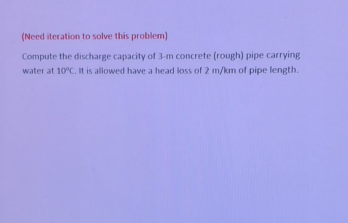 (Need iteration to solve this problem)
Compute the discharge capacity of 3-m concrete (rough) pipe carrying
water at 10°C. It is allowed have a head loss of 2 m/km of pipe length.
