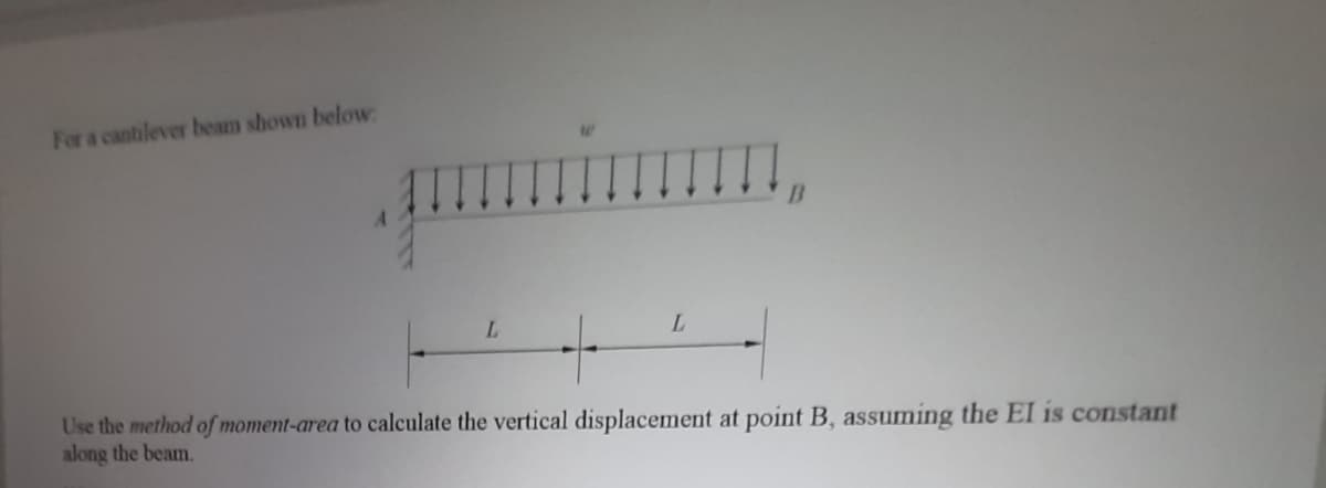 For a cantilever beam shown below:
L.
L.
Use the method of moment-area to calculate the vertical displacement at point B, assuming the EI is constant
along the beam.
