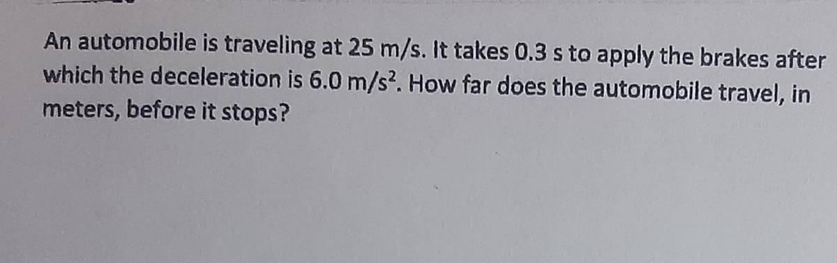 An automobile is traveling at 25 m/s. It takes 0.3 s to apply the brakes after
which the deceleration is 6.0 m/s?. How far does the automobile travel, in
meters, before it stops?
