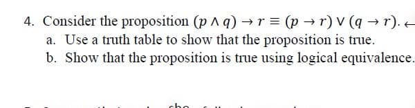 4. Consider the proposition (p ^ q) →r = (p → r) V (q → r).e
a. Use a truth table to show that the proposition is true.
b. Show that the proposition is true using logical equivalence.
cho
