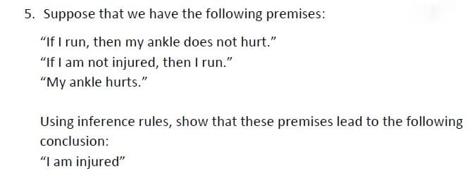 5. Suppose that we have the following premises:
"If I run, then my ankle does not hurt."
"If I am not injured, then I run."
"My ankle hurts."
Using inference rules, show that these premises lead to the following
conclusion:
"I am injured"
