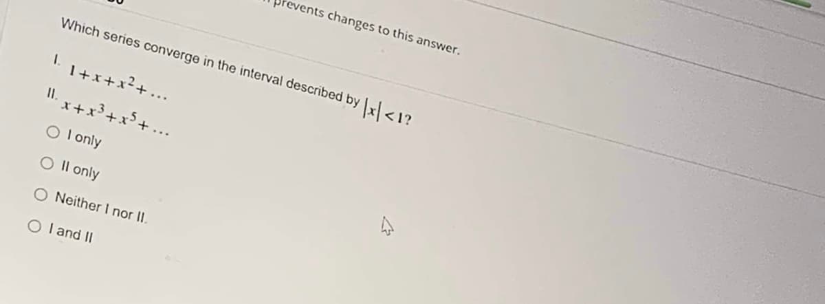 tevents changes to this answer.
Which series converge in the interval described by x <1?
I. 1+x+x²+ ...
II. x+x³+x³+
O I only
O Il only
O Neither I nor II.
O I and II
