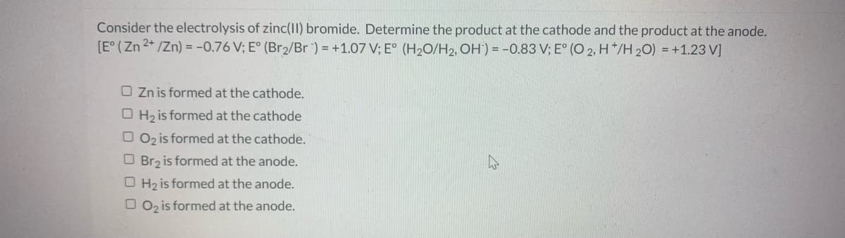 Consider the electrolysis of zinc(II) bromide. Determine the product at the cathode and the product at the anode.
[E° (Zn 2* /Zn) = -0.76 V; E° (Br2/Br) = +1.07 V; E° (H2O/H2, OH) = -0.83 V; E° (O 2, H */H 20) = +1.23 V]
O Zn is formed at the cathode.
O H2 is formed at the cathode
O 02 is formed at the cathode.
O Br2 is formed at the anode.
O H2 is formed at the anode.
O 02 is formed at the anode.
