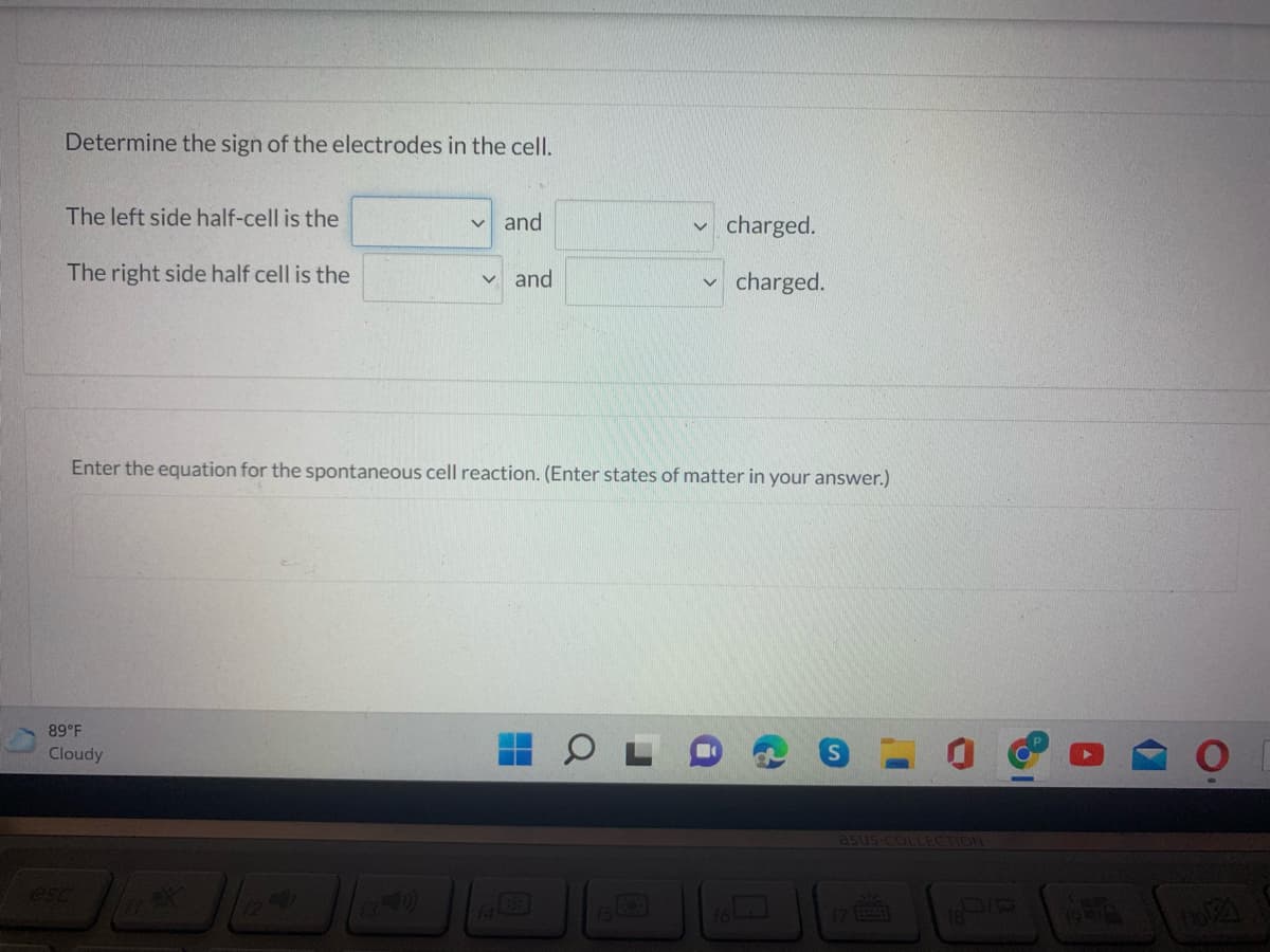 Determine the sign of the electrodes in the cell.
The left side half-cell is the
and
charged.
The right side half cell is the
and
charged.
Enter the equation for the spontaneous cell reaction. (Enter states of matter in your answer.)
89 F
Cloudy
asus COLLECTION
esc
16La]
17 3
