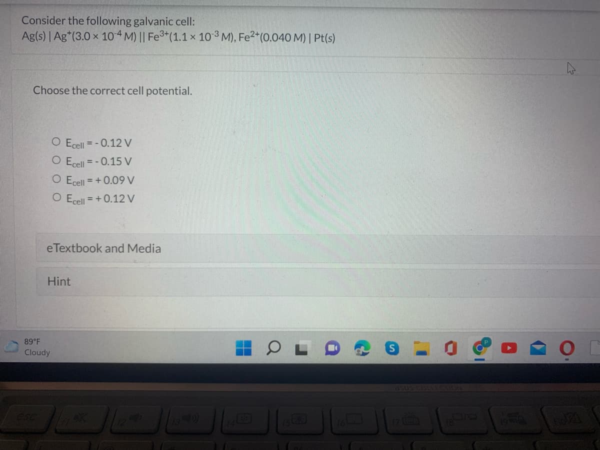 Consider the following galvanic cell:
Ag(s) | Ag*(3.0 x 10 4 M) || Fe3*(1.1 x 10 3 M), Fe2*(0.040 M) | Pt(s)
Choose the correct cell potential.
O Ecell = - 0.12 V
O Ecell = - 0.15 V
O Ecell = + 0.09 V
O Ecell = + 0.12 V
eTextbook and Media
Hint
89 F
Cloudy
asus COLLEC
esc
DIO
194l
