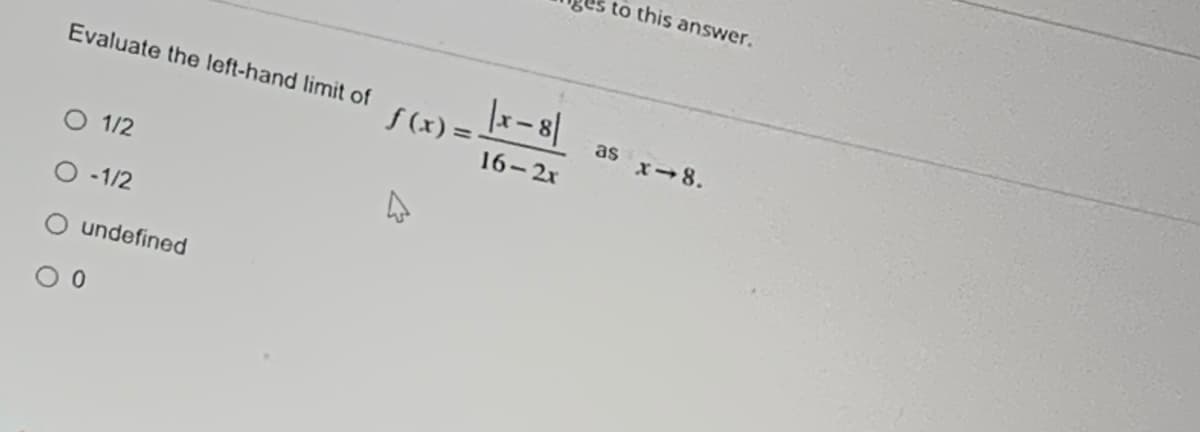 to this answer.
Evaluate the left-hand limit of
f (x) =
as x-8.
16-2x
O 1/2
O -1/2
undefined
