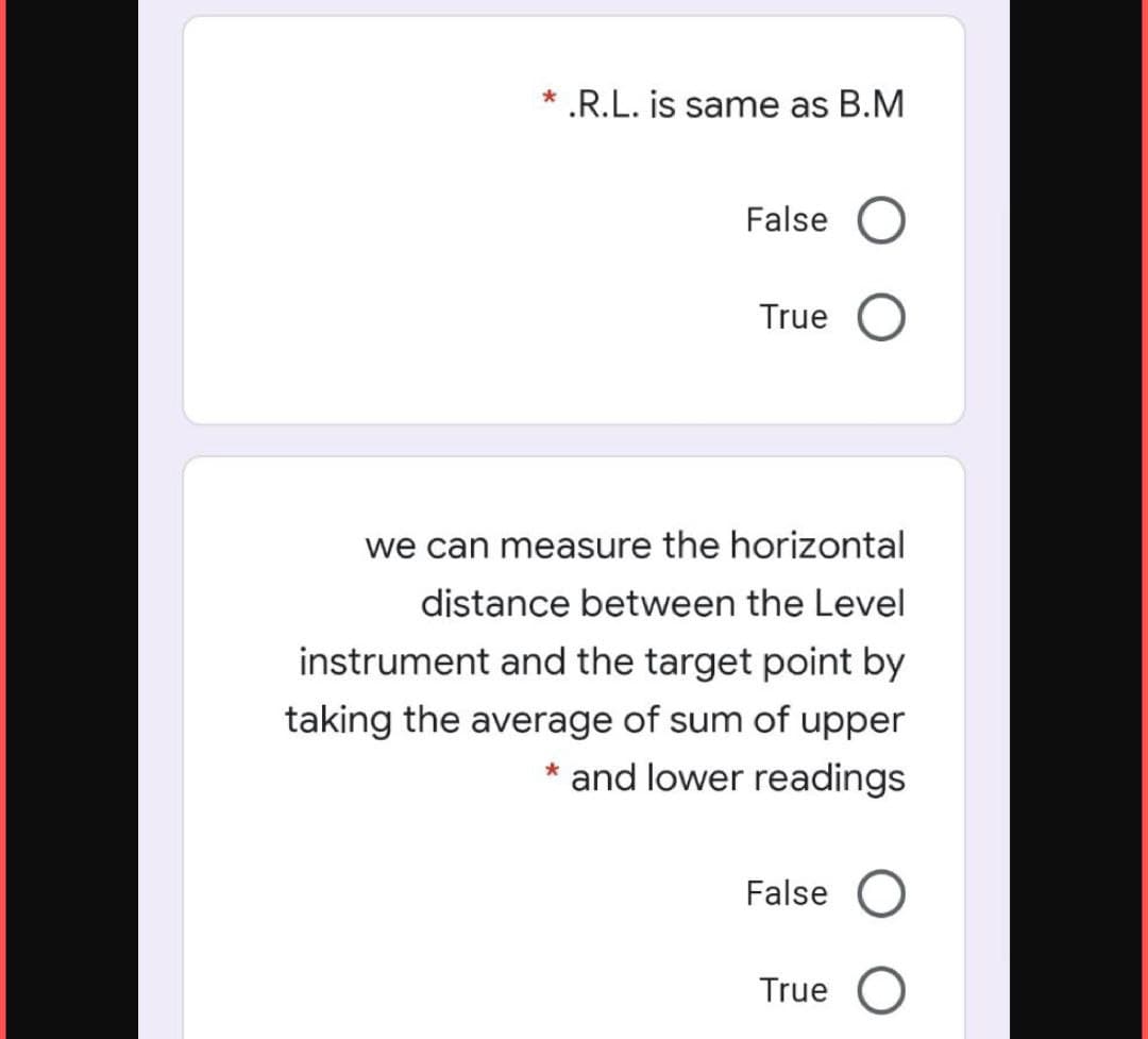 * .R.L. is same as B.M
False O
True
we can measure the horizontal
distance between the Level
instrument and the target point by
taking the average of sum of upper
* and lower readings
False
True O
